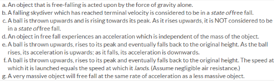 a. An object that is free-falling is acted upon by the force of gravity alone.
b. A falling skydiver which has reached terminal velocity is considered to be in a state offree fall.
c. A ball is thrown upwards and is rising towards its peak. As it rises upwards, it is NOT considered to be
in a state offree fall
d. An object in free fall experiences an acceleration which is independent of the mass of the object.
e. A ball is thrown upwards, rises to its peak and eventually falls back to the original height. As the ball
rises, its acceleration is upwards; as it falls, its acceleration is downwards.
f. A ball is thrown upwards, rises to its peak and eventually falls back to the original height. The speed at
which it is launched equals the speed at which it lands. (Assume negligible air resistance.)
g. A very massive object will free fall at the same rate of acceleration as a less massive object.
