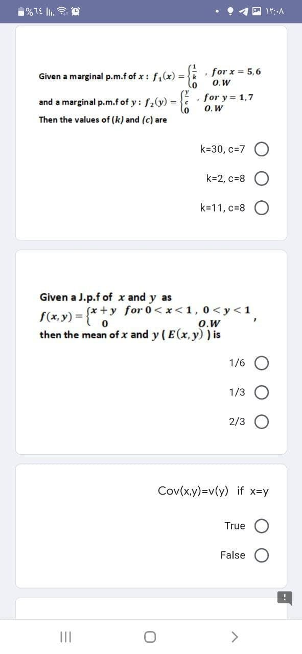 %TE III. Q
Given a marginal p.m.f of x: f₁(x) = { k
, for x = 5,6
O.W
F
and a marginal p.m.f of y: f₂(y) = { for y= 1,7
O. W
Then the values of (k) and (c) are
k=30, c=7O
k=2, c=8
k=11, c=8
Given a J.p.f of x and y as
(x+y
f(x,y) = {x+y
for 0<x< 1, 0 <y <1
O.W
then the mean of x and y (E(x, y)) is
1/6
1/3 O
2/3
Cov(x,y)=v(y) if x=y
True
False
|||
۱۲:۰۸
!