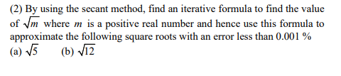 (2) By using the secant method, find an iterative formula to find the value
of m where m is a positive real number and hence use this formula to
approximate the following square roots with an error less than 0.001 %
(a) V5
(b) Vīz
