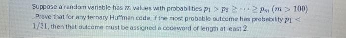 Suppose a random variable has m values with probabilities pi > p2 2 2 Pm (m > 100)
Prove that for any ternary Huffman code, if the most probable outcome has probability pi <
1/31, then that outcome must be assigned a codeword of length at least 2.
...
