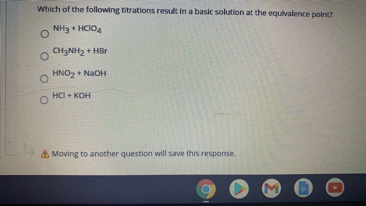 Which of the following titrations result in a basic solution at the equivalence polnt?
NH3 + HCIO4
CH3NH, + HBr
HNO, + NAOH
HC + КОН
AMoving to another question will save this response,
