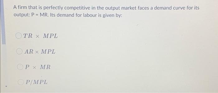 A firm that is perfectly competitive in the output market faces a demand curve for its
output: P = MR. Its demand for labour is given by:
OTR x MPL
AR x MPL
OP x MR
P/MPL
