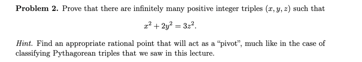 Problem 2. Prove that there are infinitely many positive integer triples (x, y, z) such that
x² + 2y² = 3x².
Hint. Find an appropriate rational point that will act as a “pivot”, much like in the case of
classifying Pythagorean triples that we saw in this lecture.