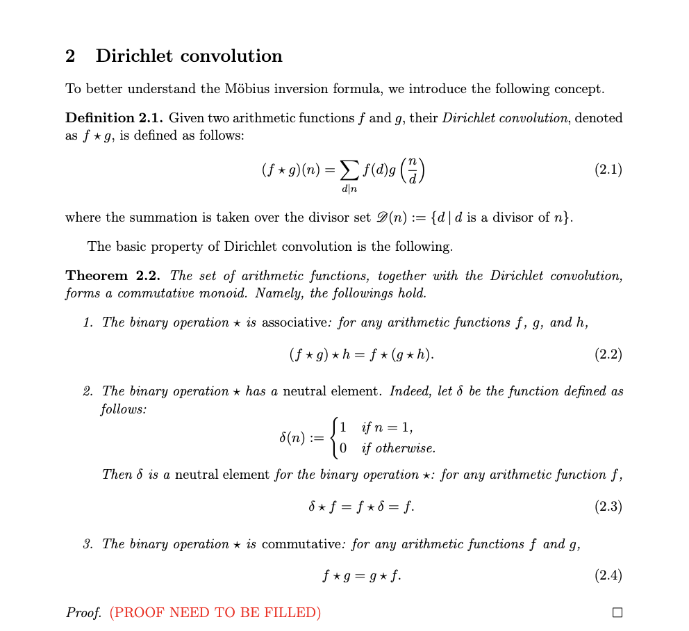 2 Dirichlet convolution
To better understand the Möbius inversion formula, we introduce the following concept.
Definition 2.1. Given two arithmetic functions f and g, their Dirichlet convolution, denoted
as fg, is defined as follows:
(f*g)(n) = [ f(d)g (7)
d|n
where the summation is taken over the divisor set D(n) := {d|d is a divisor of n}.
The basic property of Dirichlet convolution is the following.
Theorem 2.2. The set of arithmetic functions, together with the Dirichlet convolution,
forms a commutative monoid. Namely, the followings hold.
1. The binary operation is associative: for any arithmetic functions f, g, and h,
(f*g) *h = f*(g*h).
(2.2)
2. The binary operation has a neutral element. Indeed, let & be the function defined as
follows:
8(n) :=
{
Then & is a neutral element for the binary operation *: for any arithmetic function f,
d* f = f*8 = f.
(2.3)
(2.1)
if n = 1,
if otherwise.
3. The binary operation is commutative: for any arithmetic functions f and g,
f*g=g* f.
Proof (PROOF NEED TO BE FILLED)
(2.4)