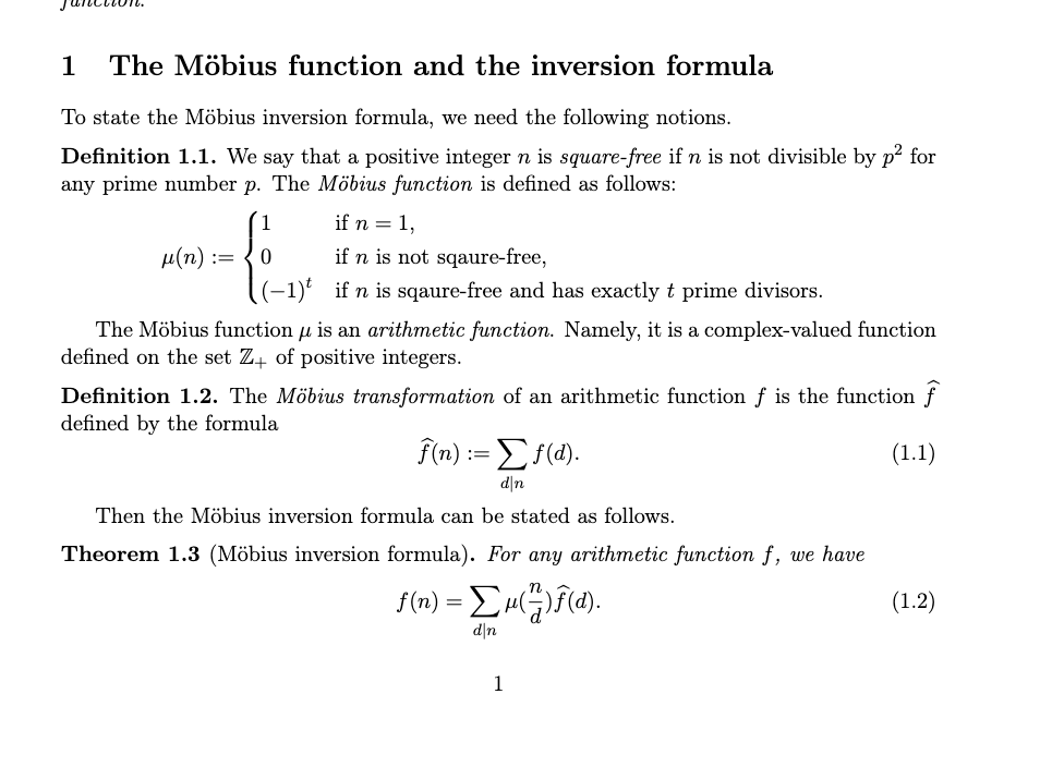 1 The Möbius function and the inversion formula
To state the Möbius inversion formula, we need the following notions.
Definition 1.1. We say that a positive integer n is square-free if n is not divisible by p² for
any prime number p. The Möbius function is defined as follows:
μ(η) :=
1
£₁
0
if n = 1,
if n is not sqaure-free,
if n is sqaure-free and has exactly t prime divisors.
The Möbius function is an arithmetic function. Namely, it is a complex-valued function
fl
defined on the set Z+ of positive integers.
Definition 1.2. The Möbius transformation of an arithmetic function f is the function f
defined by the formula
(1.1)
f(n) := Σf(d).
d|n
Then the Möbius inversion formula can be stated as follows.
Theorem 1.3 (Möbius inversion formula). For any arithmetic function f, we have
f(n) = Σμ(4)f(a).
d|n
1
(1.2)