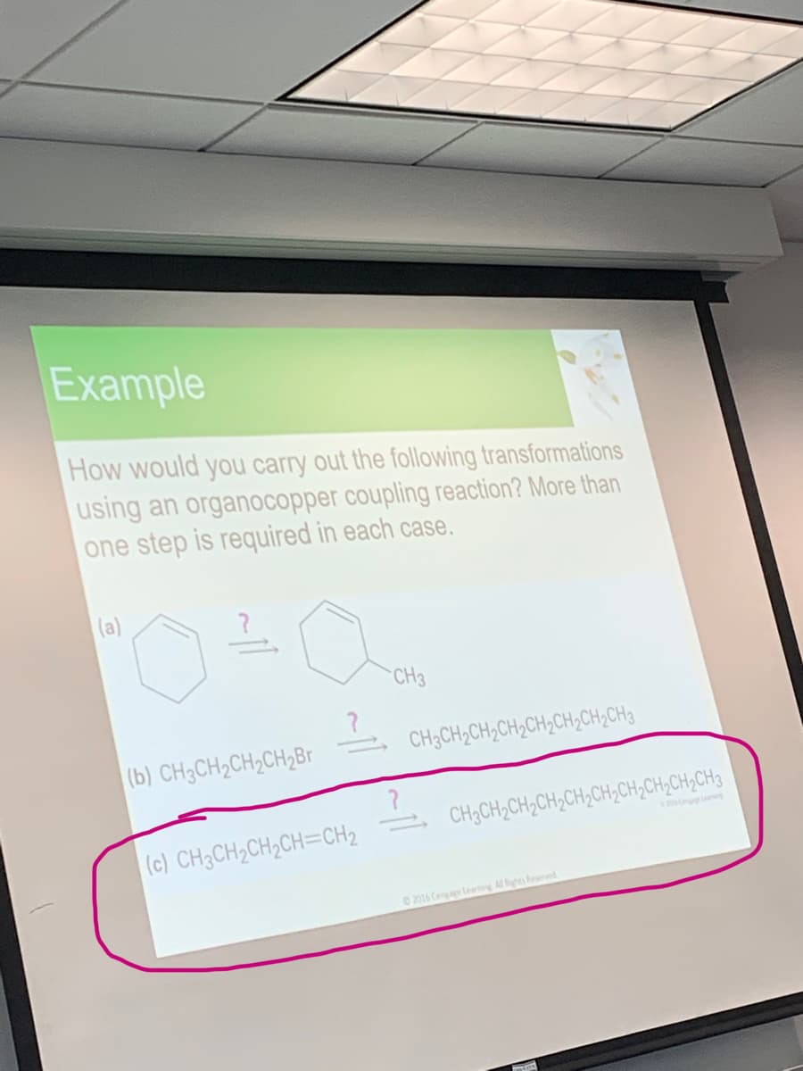 Example
How would you carry out the following transformations
using an organocopper coupling reaction? More than
one step is required in each case.
(a)
CH3
CH3CH2CH,CH2CH;CH2CH;CH3
(b) CH3CH2CH,CH,Br
CH;CH;CH;CH;CH;CH;CH,CH,CH,CH3
(c) CH3CH2CH2CH=CH2
O 2016 Cengage leaning Al Rights Reserved
