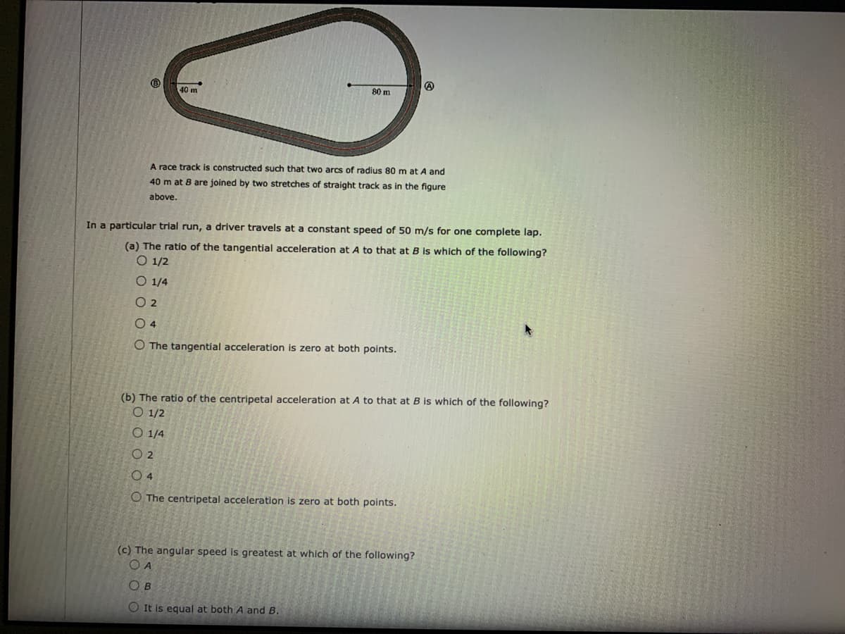 40 m
80 m
A race track is constructed such that two arcs of radius 80 m at A and
40 m at 8 are joined by two stretches of straight track as in the figure
above.
In a particular trial run, a driver travels at a constant speed of 50 m/s for one complete lap.
(a) The ratio of the tangential acceleration at A to that at B is which of the following?
O 1/2
O 1/4
O 2
O 4
O The tangential acceleration is zero at both points.
(b) The ratio of the centripetal acceleration at A to that at B is which of the following?
O 1/2
O 1/4
O 2
O 4
O The centripetal acceleration is zero at both points.
(c) The angular speed is greatest at which of the following?
O A
O B
O It is equal at both A and B.
