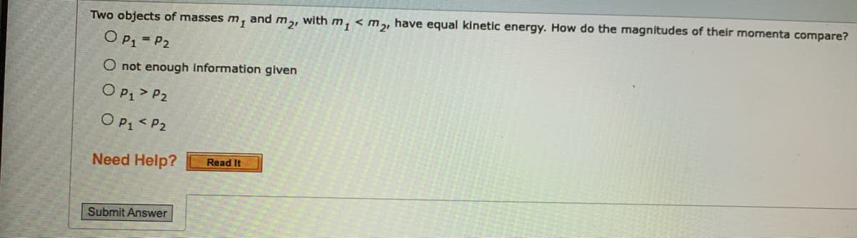 Two objects of masses m, and m,, with m, < m,, have equal kinetic energy. How do the magnitudes of their momenta compare?
O P, = P2
O not enough information given
O P1> P2
O P1 < P2
Need Help?
Read It
Submit Answer
