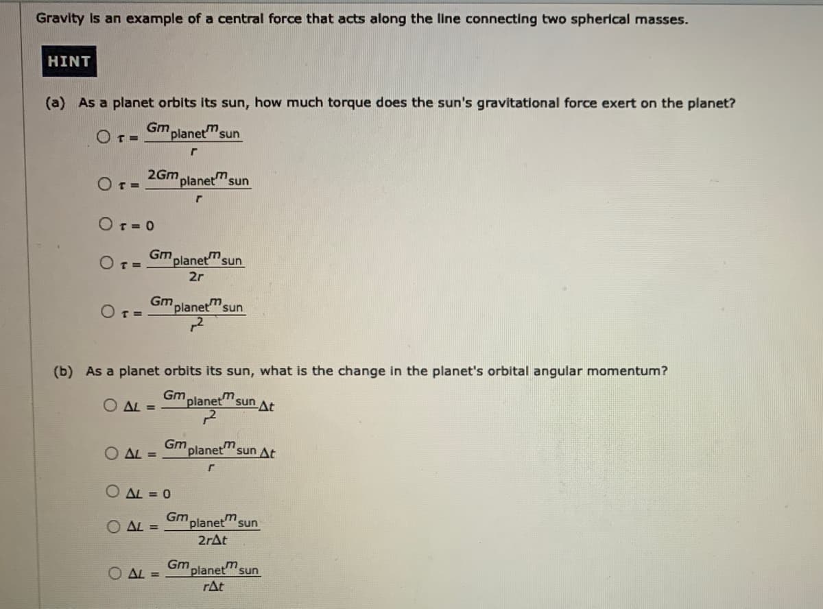 Gravity is an example of a central force that acts along the line connecting two spherical masses.
HINT
(a) As a planet orbits its sun, how much torque does the sun's gravitational force exert on the planet?
Gm.
O T=
planet'sun
2Gm
OT=
planet"sun
Or= 0
Gm planet" sun
OT=
2r
Gm planet"sun
O T=
(b) As a planet orbits its sun, what is the change in the planet's orbital angular momentum?
Gm
AL =
planet
m
sun At
Gm
AL =
planet'sun At
AL = 0
Gm
planet"sun
AL =
2rAt
O AL =
Gm
planet'sun
rAt
