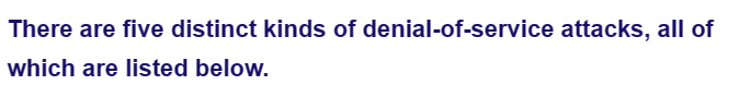 There are five distinct kinds of denial-of-service attacks, all of
which are listed below.