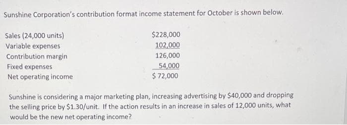 Sunshine Corporation's contribution format income statement for October is shown below.
$228,000
102,000
126,000
Sales (24,000 units)
Variable expenses
Contribution margin
Fixed expenses
Net operating income
54,000
$ 72,000
Sunshine is considering a major marketing plan, increasing advertising by $40,000 and dropping
the selling price by $1.30/unit. If the action results in an increase in sales of 12,000 units, what
would be the new net operating income?
