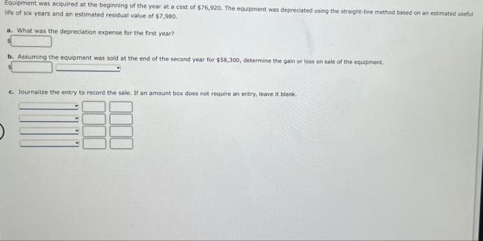 Equipment was acquired at the beginning of the year at a cost of $76,920. The equipment was depreciated using the straight-line method based on an estimated useful
life of six years and an estimated residual value of $7,980.
a. What was the depreciation expense for the first year?
b. Assuming the equipment was sold at the end of the second year for $58,300, determine the gain or loss on sale of the equipment.
c. Journalize the entry to record the sale. If an amount box does not require an entry, leave it blank.
