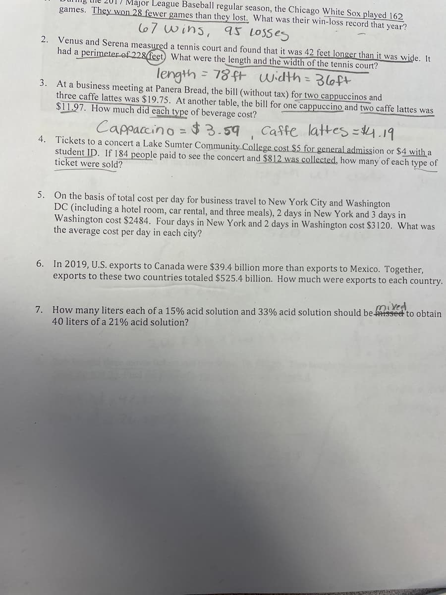 Major League Baseball regular season, the Chicago White Sox played 162
games. They won 28 fewer games than they lost. What was their win-loss record that year?
67 wins, 95 LOSses
Venus and Serena measured a tennis court and found that it was 42 feet longer than it was wide. It
had a perimeter of 228 feet, What were the length and the width of the tennis court?
2.
length
78ft width =D 36ft
3.
At a business meeting at Panera Bread, the bill (without tax) for two cappuccinos and
three caffe lattes was $19.75. At another table, the bill for one cappuccino and two caffe lattes was
$11.97. How much did each type of beverage cost?
Cappaccino
$3.59, Caffe lattes =4.19
4. Tickets to a concert a Lake Sumter Community College cost $5 for general admission or $4 with a
student ID. If 184 people paid to see the concert and $812 was collected, how many'of each type of
ticket were sold?
5. On the basis of total cost per day for business travel to New York City and Washington
DC (including a hotel room, car rental, and three meals), 2 days in New York and 3 days in
Washington cost $2484. Four days in New York and 2 days in Washington cost $3120. What was
the average cost per day in each city?
6. In 2019, U.S. exports to Canada were $39.4 billion more than exports to Mexico. Together,
exports to these two countries totaled $525.4 billion. How much were exports to each country.
7. How many liters each of a 15% acid solution and 33% acid solution should be missed to obtain
40 liters of a 21% acid solution?
