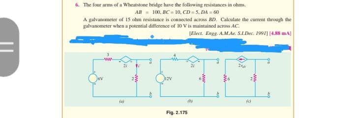 6. The four arms of a Wheatstone bridge have the following resistances in ohms.
AB = 100, BC = 10, CD = 5, DA = 60
A galvanometer of 15 ohm resistance is connected across BD. Calculate the current through the
galvanometer when a potential difference of 10 V is maintained across AC.
[Elect. Engg. A.M.Ae. S.I.Dec. 1991] [4.88 mA]
6V
(a)
12V
Fig. 2.175
(b)
2
www.
(c)