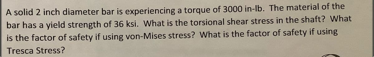 A solid 2 inch diameter bar is experiencing a torque of 3000 in-lb. The material of the
bar has a yield strength of 36 ksi. What is the torsional shear stress in the shaft? What
is the factor of safety if using von-Mises stress? What is the factor of safety if using
Tresca Stress?