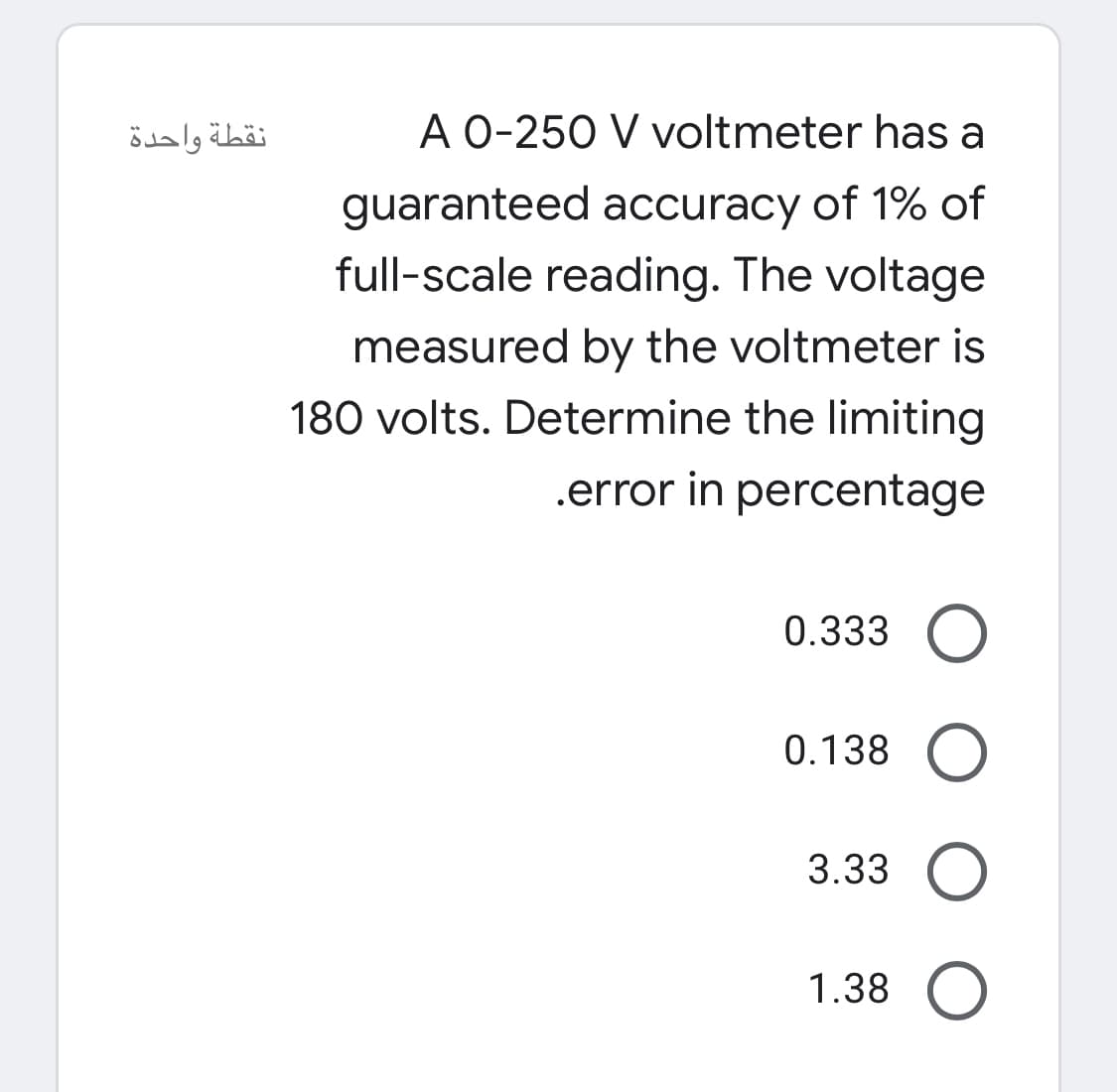 نقطة واحدة
A 0-250 V voltmeter has a
guaranteed accuracy of 1% of
full-scale reading. The voltage
measured by the voltmeter is
180 volts. Determine the limiting
.error in percentage
0.333
0.138
3.33
1.38 O
