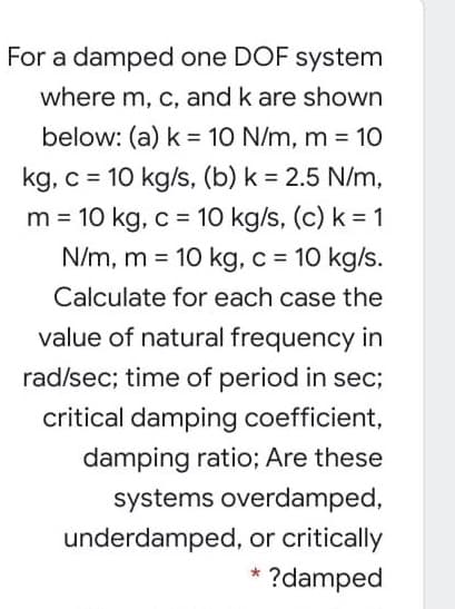 For a damped one DOF system
where m, c, and k are shown
below: (a) k = 10 N/m, m = 10
%3D
%3D
kg, c = 10 kg/s, (b) k = 2.5 N/m,
m = 10 kg, c = 10 kg/s, (c) k = 1
N/m, m = 10 kg, c = 10 kg/s.
%3D
%3D
Calculate for each case the
value of natural frequency in
rad/sec; time of period in sec;
critical damping coefficient,
damping ratio; Are these
systems overdamped,
underdamped, or critically
?damped
