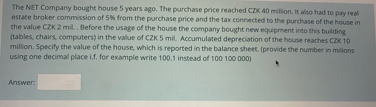 The NET Company bought house 5 years ago. The purchase price reached CZK 40 million. It also had to pay real
estate broker commission of 5% from the purchase price and the tax connected to the purchase of the house in
the value CZK 2 mil. . Before the usage of the house the company bought new equipment into this building
(tables, chairs, computers) in the value of CZK 5 mil. Accumulated depreciation of the house reaches CZK 10
million. Specify the value of the house, which is reported in the balance sheet. (provide the number in milions
using one decimal place i.f. for example write 100.1 instead of 100 100 000)
Answer:
