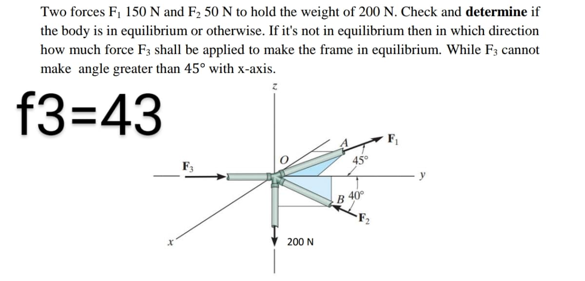 Two forces F, 150 N and F2 50 N to hold the weight of 200 N. Check and determine if
the body is in equilibrium or otherwise. If it's not in equilibrium then in which direction
how much force F3 shall be applied to make the frame in equilibrium. While F3 cannot
make angle greater than 45° with x-axis.
f33D43
45°
y
В
40°
200 N
