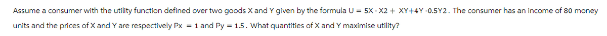 Assume a consumer with the utility function defined over two goods X and Y given by the formula U = 5X-X2 + XY+4Y-0.5Y2. The consumer has an income of 80 money
units and the prices of X and Y are respectively Px = 1 and Py = 1.5. What quantities of X and Y maximise utility?