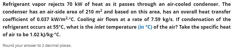 Refrigerant vapor rejects 70 kW of heat as it passes through an air-cooled condenser. The
condenser has an air-side area of 210 m2 and based on this area, has an overall heat transfer
coefficient of 0.037 kW/m?.°C. Cooling air flows at a rate of 7.59 kg/s. If condensation of the
refrigerant occurs at 55°C, what is the inlet temperature (in °C) of the air? Take the specific heat
of air to be 1.02 kJ/kg.°C.
Round your answer to 2 decimal places.
