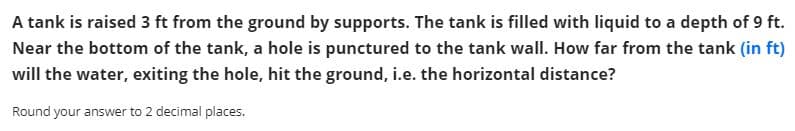 A tank is raised 3 ft from the ground by supports. The tank is filled with liquid to a depth of 9 ft.
Near the bottom of the tank, a hole is punctured to the tank wall. How far from the tank (in ft)
will the water, exiting the hole, hit the ground, i.e. the horizontal distance?
Round your answer to 2 decimal places.
