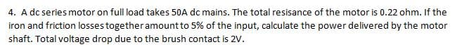 4. A dc series motor on full load takes 50A dc mains. The total resisance of the motor is 0.22 ohm. If the
iron and friction losses together amount to 5% of the input, calculate the power delivered by the motor
shaft. Total voltage drop due to the brush contact is 2V.
