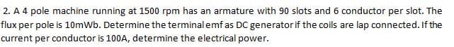 2. A 4 pole machine running at 1500 rpm has an armature with 90 slots and 6 conductor per slot. The
flux per pole is 10mWb. Determine the terminalemf as DC generator if the coils are lap connected. If the
current per conductor is 100A, determine the electrical power.
