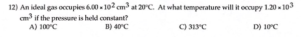 12) An ideal gas occupies 6.00 x 102 cm³ at 20°C. At what temperature will it occupy 1.20 x 103
cm³ if the pressure is held constant?
A) 100°C
B) 40°C
C) 313°C
D) 10°C