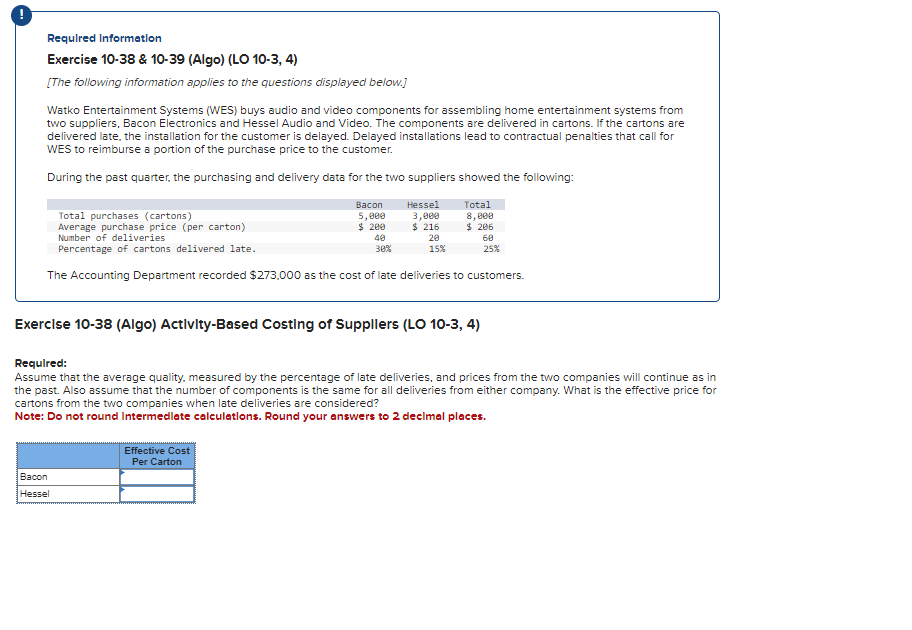 Required Information
Exercise 10-38 & 10-39 (Algo) (LO 10-3, 4)
[The following information applies to the questions displayed below.]
Watko Entertainment Systems (WES) buys audio and video components for assembling home entertainment systems from
two suppliers, Bacon Electronics and Hessel Audio and Video. The components are delivered in cartons. If the cartons are
delivered late, the installation for the customer is delayed. Delayed installations lead to contractual penalties that call for
WES to reimburse a portion of the purchase price to the customer.
During the past quarter, the purchasing and delivery data for the two suppliers showed the following:
Hessel
Total
3,000
$ 216
Total purchases (cartons)
Average purchase price (per carton)
Number of deliveries
Percentage of cartons delivered late.
The Accounting Department recorded $273.000 as the cost of late deliveries to customers.
Bacon
Bacon
Hessel
5,000
$ 200
40
30%
Effective Cost
Per Carton
20
15%
Exercise 10-38 (Algo) Activity-Based Costing of Suppliers (LO 10-3, 4)
8,000
$ 206
Required:
Assume that the average quality, measured by the percentage of late deliveries, and prices from the two companies will continue as in
the past. Also assume that the number of components is the same for all deliveries from either company. What is the effective price for
cartons from the two companies when late deliveries are considered?
Note: Do not round Intermediate calculations. Round your answers to 2 decimal places.
60
25%