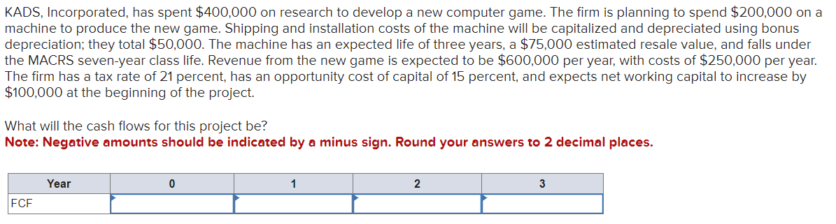 KADS, Incorporated, has spent $400,000 on research to develop a new computer game. The firm is planning to spend $200,000 on a
machine to produce the new game. Shipping and installation costs of the machine will be capitalized and depreciated using bonus
depreciation; they total $50,000. The machine has an expected life of three years, a $75,000 estimated resale value, and falls under
the MACRS seven-year class life. Revenue from the new game is expected to be $600,000 per year, with costs of $250,000 per year.
The firm has a tax rate of 21 percent, has an opportunity cost of capital of 15 percent, and expects net working capital to increase by
$100,000 at the beginning of the project.
What will the cash flows for this project be?
Note: Negative amounts should be indicated by a minus sign. Round your answers to 2 decimal places.
FCF
Year
0
1
2
3