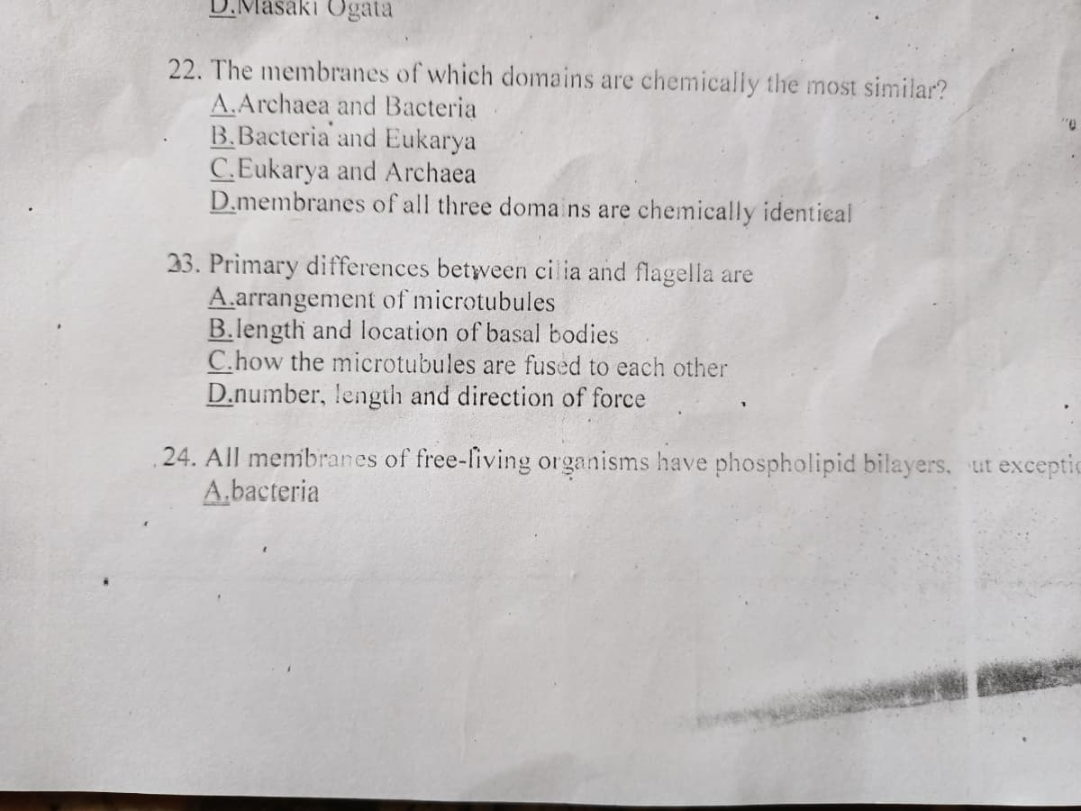 D.Masaki Ogata
22. The membranes of which domains are chemically the most similar?
A.Archaea and Bacteria
B.Bacteria and Eukarya
C.Eukarya and Archaea
D.membranes of all three doma ns are chemically identical
33. Primary differences between ci ia and flagella are
A.arrangement of microtubules
B.length and location of basal bodies
C.how the microtubules are fused to each other
D.number, length and direction of force
24. All membranes of free-fiving organisms have phospholipid bilayers, ut exceptic
A.bacteria
