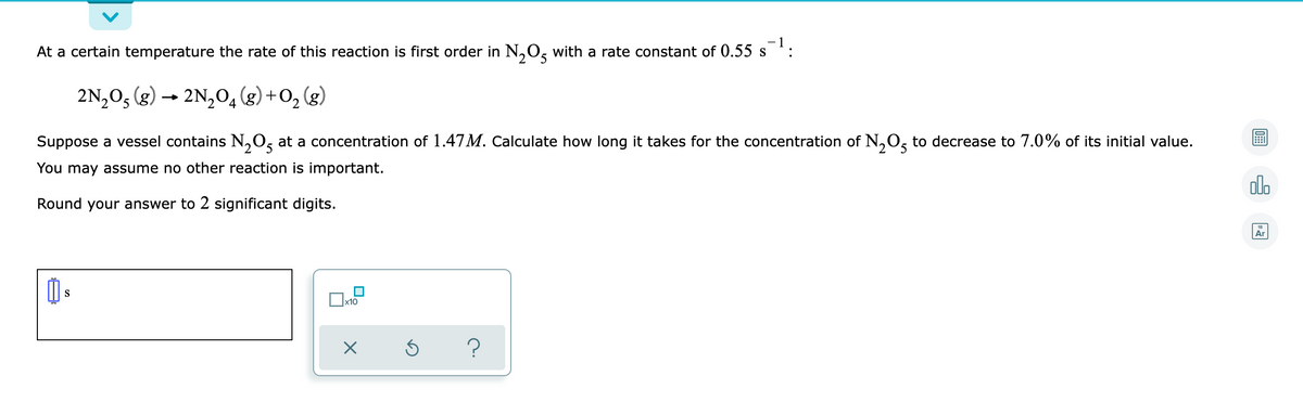 At a certain temperature the rate of this reaction is first order in N,O, with a rate constant of 0.55 s
:
2N,0, (g) → 2N,04 (g) +O, (g)
Suppose a vessel contains N,0, at a concentration of 1.47M. Calculate how long it takes for the concentration of N,O, to decrease to 7.0% of its initial value.
You may assume no other reaction is important.
dlo
Round your answer to 2 significant digits.
Ar
S
