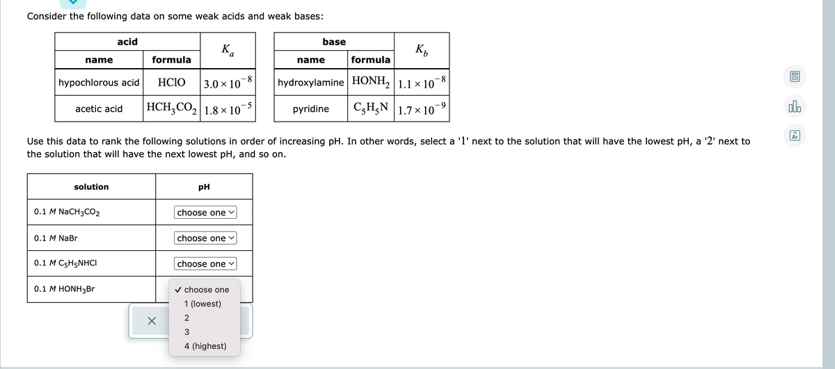 Consider the following data on some weak acids and weak bases:
acid
base
K,
K,
name
formula
name
formula
8.
3.0 × 10
-8
hypochlorous acid
HC1O
hydroxylamine HONH, 1.1 × 10
HCH,CO, 1.8 x 10¯
C3H,N |1.7 × 10
olo
аcetic acid
pyridine
Ar
Use this data to rank the following solutions in order of increasing pH. In other words, select a 'l' next to the solution that will have the lowest pH, a '2' next to
the solution that will have the next lowest pH, and so on.
solution
pH
0.1 M NaCH3CО2
choose one v
0.1 M NaBr
choose one v
0.1 M C5H5NHCI
choose one v
0.1 M HONH3BR
v choose one
1 (lowest)
2
3
4 (highest)

