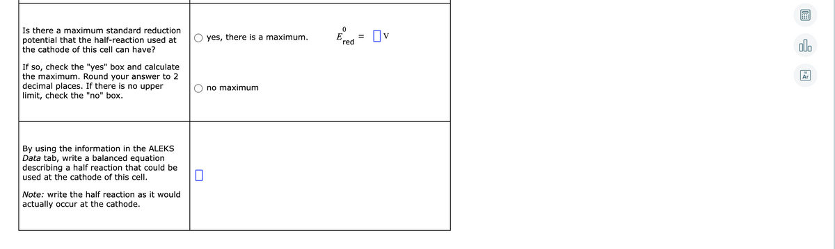 Is there a maximum standard reduction
potential that the half-reaction used at
the cathode of this cell can have?
E = Ov
yes, there is a maximum.
red
alo
If so, check the "yes" box and calculate
the maximum. Round your answer to 2
decimal places. If there is no upper
limit, check the "no" box.
Ar
no maximum
By using the information in the ALEKS
Data tab, write a balanced equation
describing a half reaction that could be
used at the cathode of this cell.
Note: write the half reaction as
would
actually occur at the cathode.
