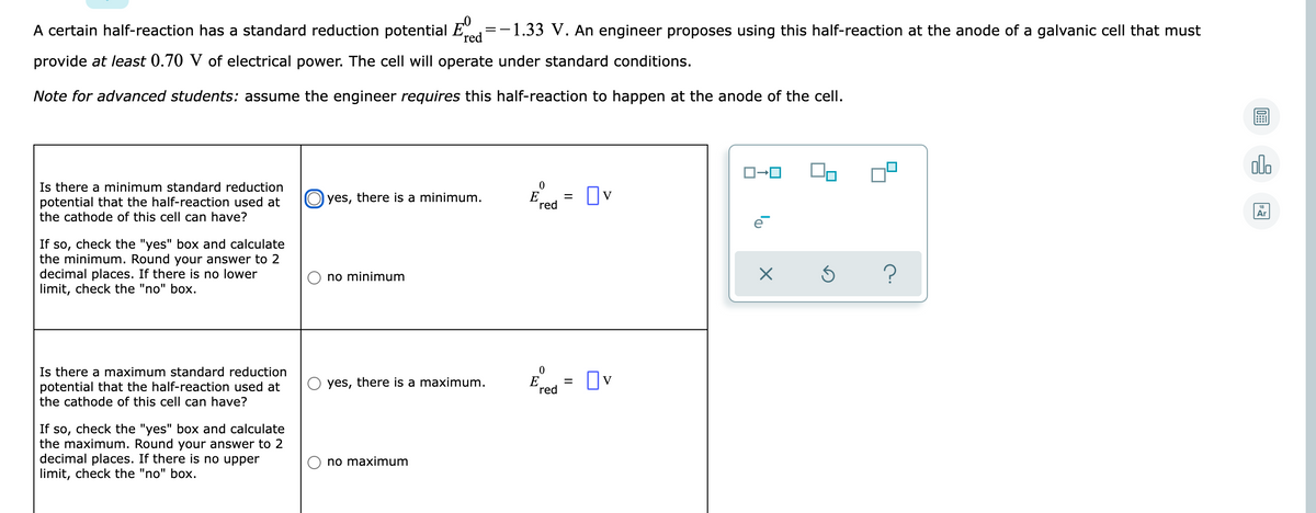 A certain half-reaction has a standard reduction potential E
red
=-1.33 V. An engineer proposes using this half-reaction at the anode of a galvanic cell that must
provide at least 0.70 V of electrical power. The cell will operate under standard conditions.
Note for advanced students: assume the engineer requires this half-reaction to happen at the anode of the cell.
olo
Is there a minimum standard reduction
potential that the half-reaction used at
the cathode of this cell can have?
O yes, there is a minimum.
E
´red
Ov
Ar
If so, check the "yes" box and calculate
the minimum. Round your answer to 2
decimal places. If there is no lower
limit, check the "no" box.
no minimum
Is there a maximum standard reduction
potential that the half-reaction used at
the cathode of this cell can have?
Ered
yes, there is a maximum.
V
%D
If so, check the "yes" box and calculate
the maximum. Round your answer to 2
decimal places. If there is no upper
limit, check the "no" box.
no maximum
