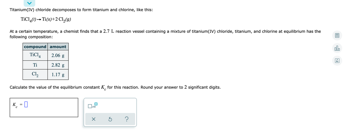 Titanium(IV) chloride decomposes to form titanium and chlorine, like this:
TİCL,(1)→Ti(s)+2 Cl,(9)
At a certain temperature, a chemist finds that a 2.7 L reaction vessel containing a mixture of titanium(IV) chloride, titanium, and chlorine at equilibrium has the
following composition:
compound amount
olo
TiCl4
2.06 g
Ar
Ti
2.82 g
Cl,
1.17 g
Calculate the value of the equilibrium constant K, for this reaction. Round your answer to 2 significant digits.
K
x10
