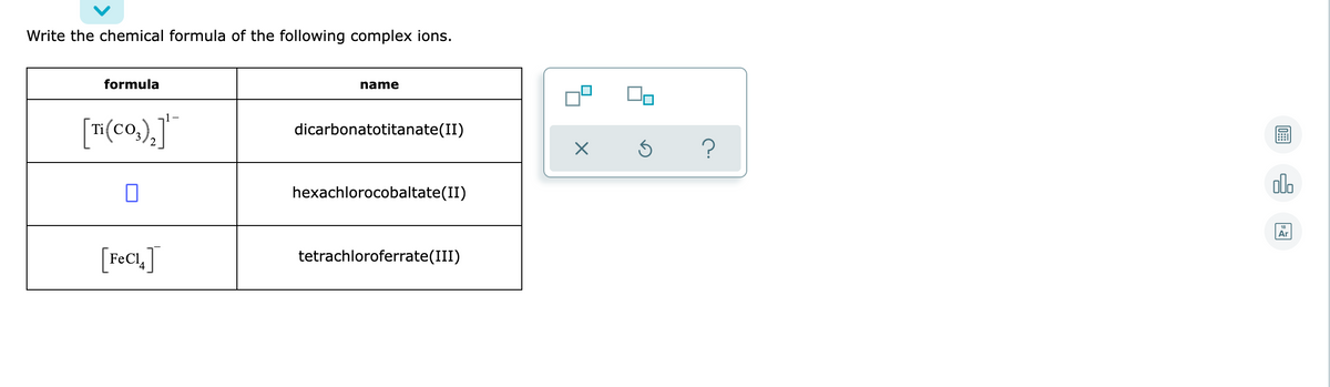 Write the chemical formula of the following complex ions.
formula
name
dicarbonatotitanate(II)
olo
hexachlorocobaltate(II)
Ar
[F¢CI,]
tetrachloroferrate(III)
