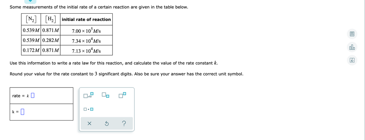 Some measurements of the initial rate of a certain reaction are given in the table below.
[N-]
H2 initial rate of reaction
0.539M 0.871M
7.00 x 10°M/s
0.539M 0.282M
7.34 x 10*M/s
olo
0.172M 0.871M
7.13 x 10*M/s
Ar
Use this information to write a rate law for this reaction, and calculate the value of the rate constant k.
Round your value for the rate constant to 3 significant digits. Also be sure your answer has the correct unit symbol.
rate = k
x10
k =
