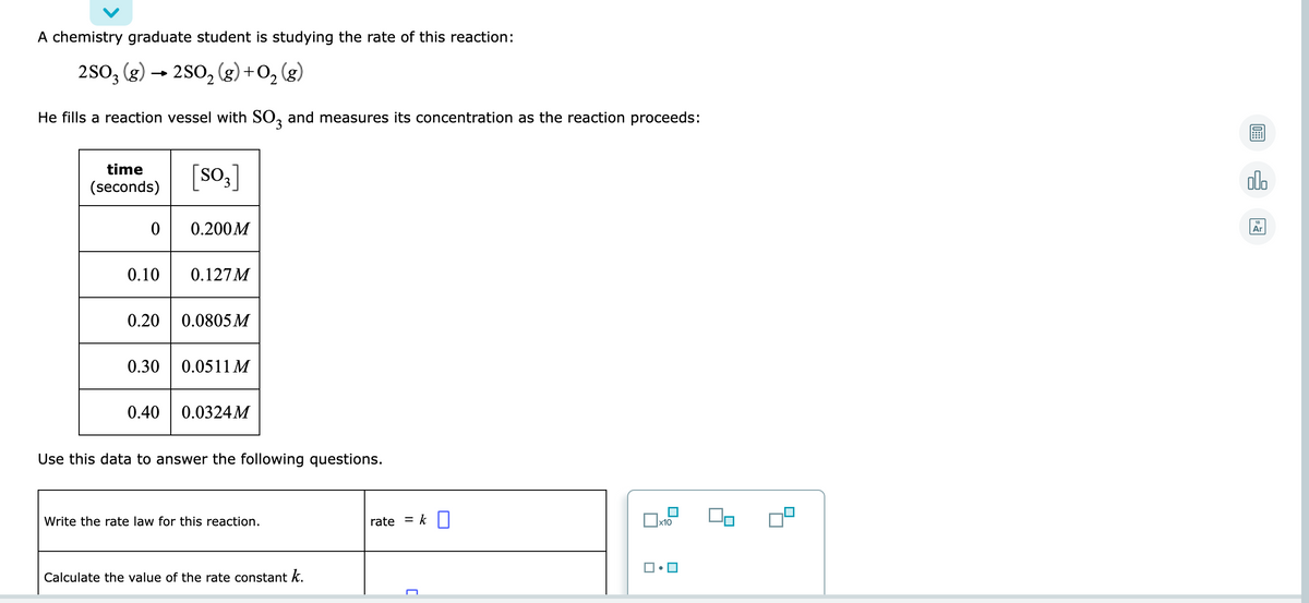 A chemistry graduate student is studying the rate of this reaction:
2SO3
(g)
2So, (g) +0, (g)
He fills a reaction vessel with SO, and measures its concentration as the reaction proceeds:
time
[so,]
olo
(seconds)
18
0.200M
Ar
0.10
0.127M
0.20
0.0805 M
0.30
0.0511 M
0.40
0.0324M
Use this data to answer the following questions.
Write the rate law for this reaction.
rate
= k||
x10
Calculate the value of the rate constant k.
