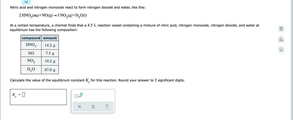 Nitric acid and nitrogen monoxide react to form nitrogen dioxide and water, like this:
2 HNO3(aq)+NO(g)→ 3 NO,(g)+H,0(1)
At a certain temperature, a chemist finds that a 4.5 L reaction vessel containing a mixture of nitric acid, nitrogen monoxide, nitrogen dioxide, and water at
equilibrium has the following composition:
compound amount
dlo
HNO3
14.2 g
18
Ar
NO
7.3 g
NO,
19.2 g
H,O
87.0 g
Calculate the value of the equilibrium constant K for this reaction. Round your answer to 2 significant digits.
K = 0
x10
?
