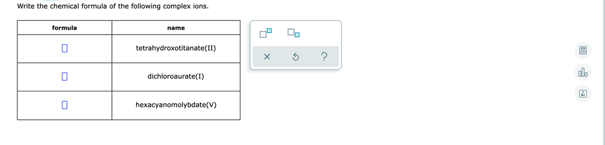 Write the chemical formula of the following complex ions.
formula
name
tetrahydroxotitanate(II)
olo
dichloroaurate(I)
Ar
hexacyanomolybdate(V)
