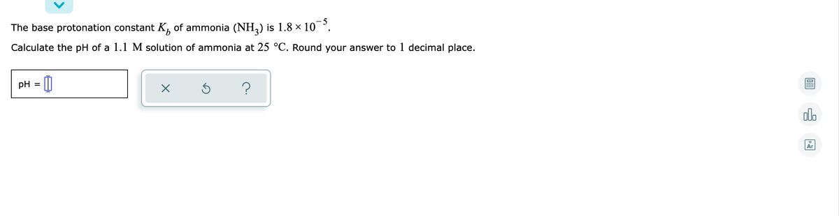 The base protonation constant K, of ammonia (NH,) is 1.8 × 10 °.
Calculate the pH of a 1.1 M solution of ammonia at 25 °C. Round your answer to 1 decimal place.
pH = (0
olo
Ar
