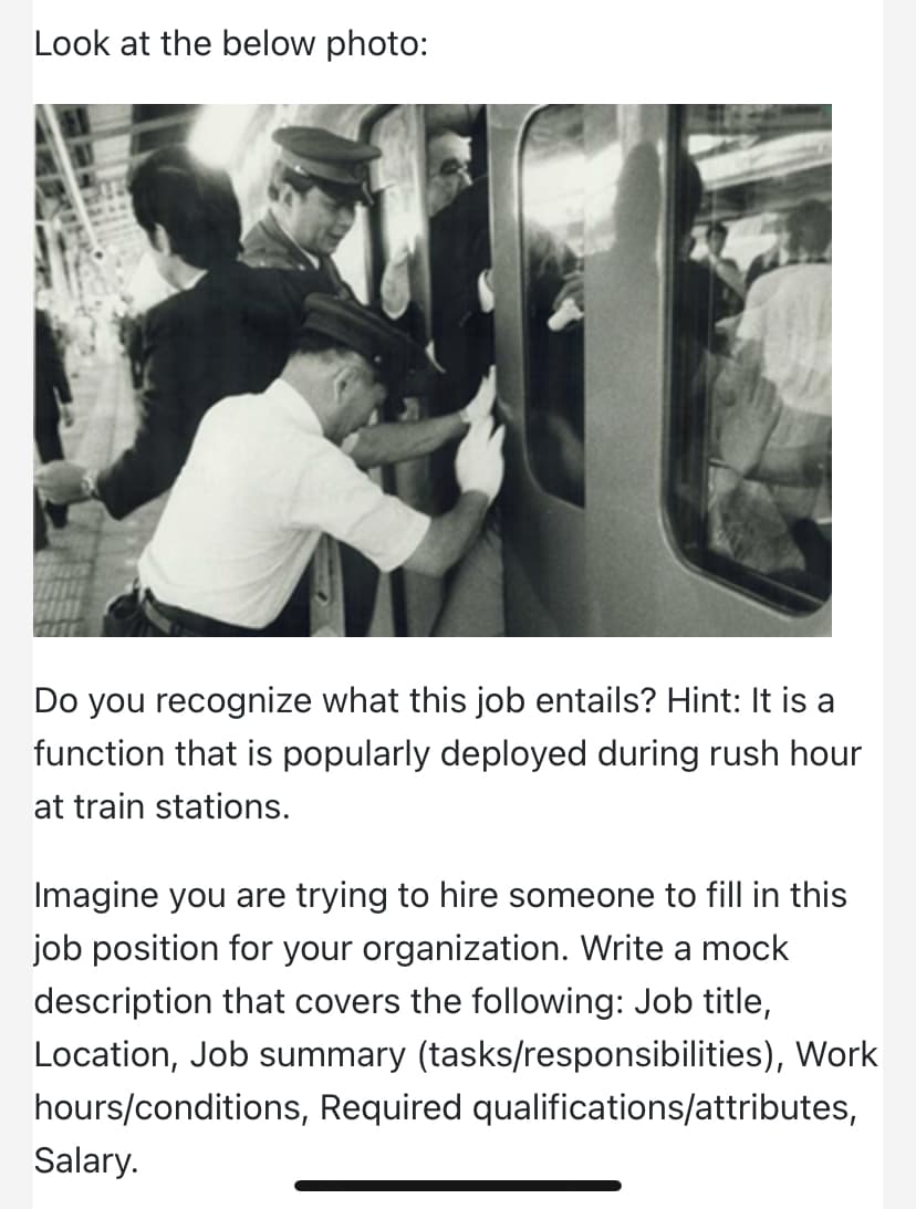 Look at the below photo:
Do you recognize what this job entails? Hint: It is a
function that is popularly deployed during rush hour
at train stations.
Imagine you are trying to hire someone to fill in this
job position for your organization. Write a mock
description that covers the following: Job title,
Location, Job summary (tasks/responsibilities), Work
hours/conditions, Required qualifications/attributes,
Salary.
