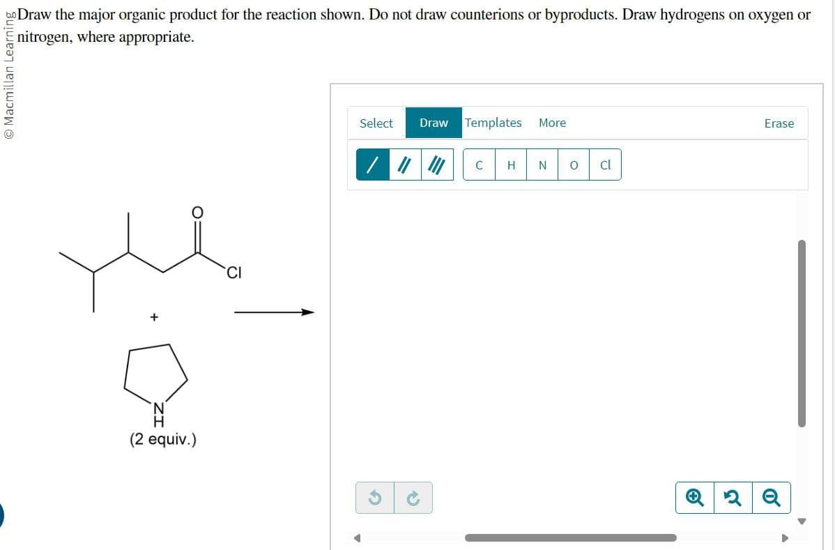 O Macmillan Learning
Draw the major organic product for the reaction shown. Do not draw counterions or byproducts. Draw hydrogens on oxygen or
nitrogen, where appropriate.
+
(2 equiv.)
CI
G
Select
Draw Templates More
/ #
C
H N о cl
P
Q2Q
Erase