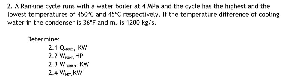 2. A Rankine cycle runs with a water boiler at 4 MPa and the cycle has the highest and the
lowest temperatures of 450°C and 45°C respectively. If the temperature difference of cooling
water in the condenser is 36°F and m, is 1200 kg/s.
Determine:
2.1 QADDED, KW
2.2 WPUMP,
HP
2.3 WTURBINE, KW
2.4 WNET,
KW
