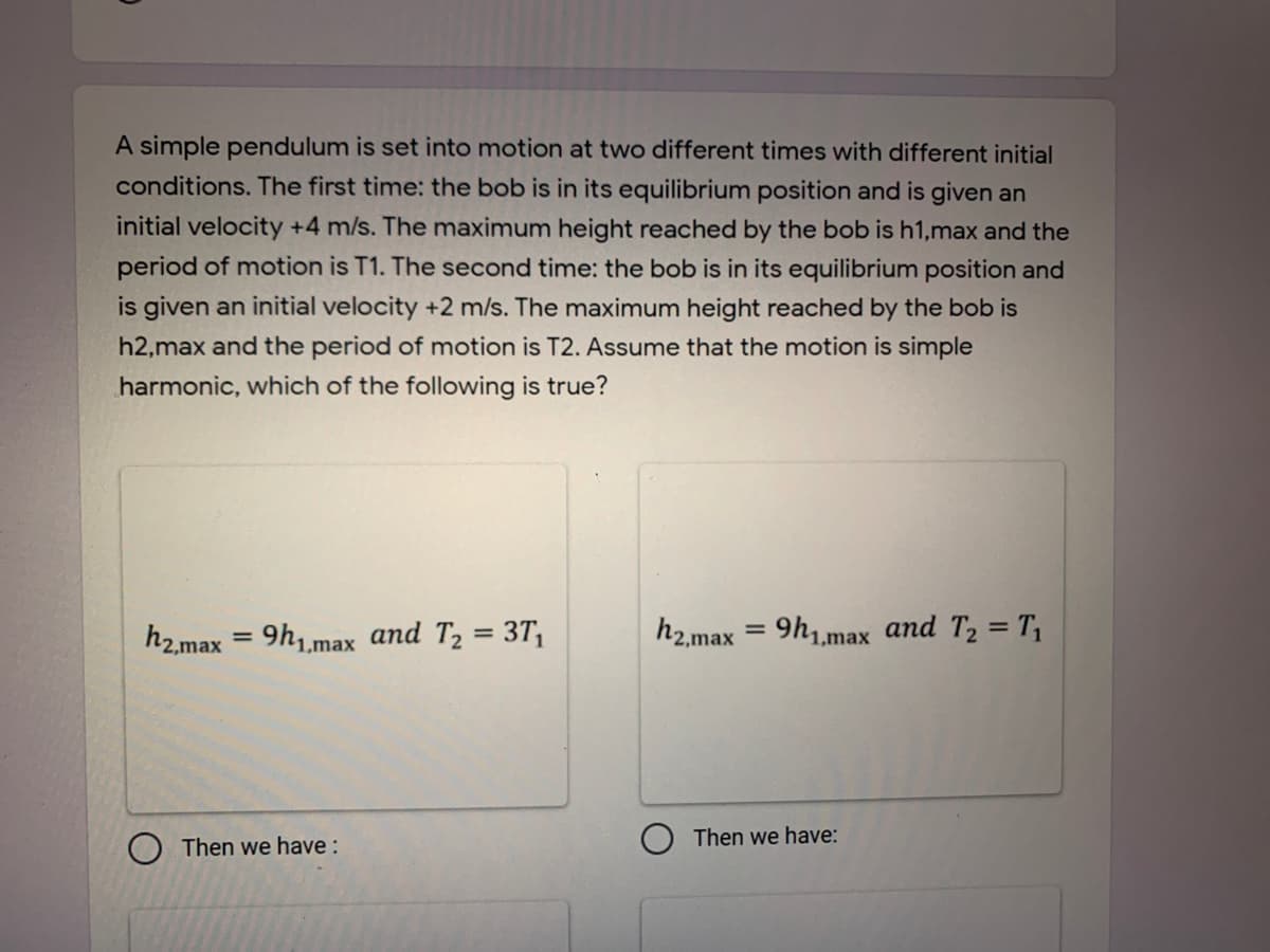 A simple pendulum is set into motion at two different times with different initial
conditions. The first time: the bob is in its equilibrium position and is given an
initial velocity +4 m/s. The maximum height reached by the bob is h1,max and the
period of motion is T1. The second time: the bob is in its equilibrium position and
is given an initial velocity +2 m/s. The maximum height reached by the bob is
h2,max and the period of motion is T2. Assume that the motion is simple
harmonic, which of the following is true?
h2.max = 9h1,max and T2 = 3T,
h2,max
9h,max and T2 = T,
Then we have:
Then we have :
