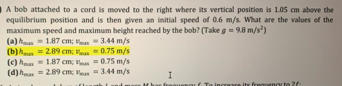 OA bob attached to a cord is moved to the right where its vertical position is 1.05 cm above the
equilibrium position and is then given an initial speed of 0.6 m/s. What are the values of the
maximum speed and maximum height reached by the bob? (Take g =
(a) hmax
(b)hmax
9.8 m/s²)
1.87 cm; vmax = 3.44 m/s
= 2.89 cm; Vmax
= 0.75 m/s
(c) hmax
(d)hmax = 2.89 cm; vmax = 3.44 m/s
= 1.87 cm; vmax = 0.75 m/s
I
M bas froguency f To increase its frequency to 2f.
