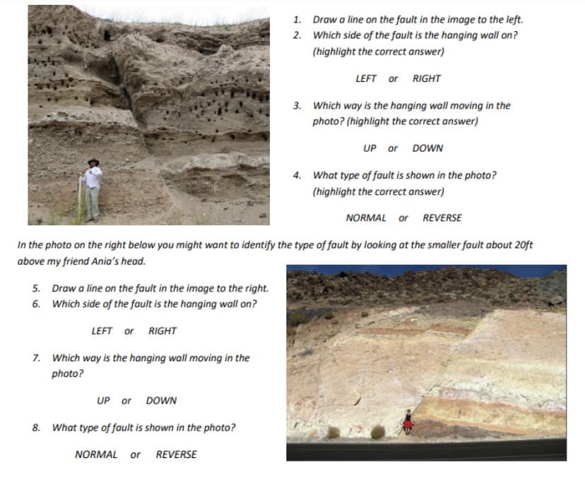 5. Draw a line on the fault in the image to the right.
6. Which side of the fault is the hanging wall on?
LEFT or RIGHT
7. Which way is the hanging wall moving in the
photo?
UP or DOWN
1.
2.
8. What type of fault is shown in the photo?
NORMAL or REVERSE
Draw a line on the fault in the image to the left.
Which side of the fault is the hanging wall on?
(highlight the correct answer)
In the photo on the right below you might want to identify the type of fault by looking at the smaller fault about 20ft
above my friend Ania's head.
LEFT or RIGHT
3. Which way is the hanging wall moving in the
photo? (highlight the correct answer)
UP or DOWN
4. What type of fault is shown in the photo?
(highlight the correct answer)
NORMAL or REVERSE