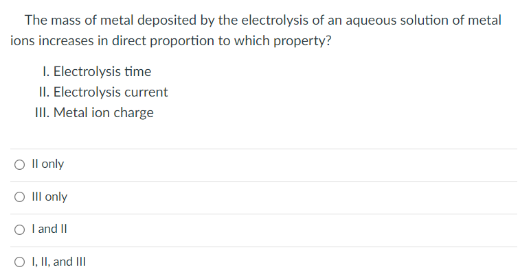 The mass of metal deposited by the electrolysis of an aqueous solution of metal
ions increases in direct proportion to which property?
I. Electrolysis time
II. Electrolysis current
III. Metal ion charge
O II only
O III only
O I and II
O I, II, and III